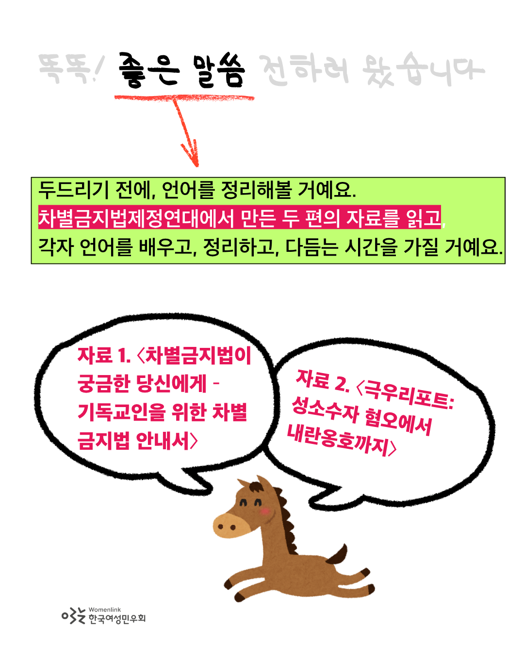 똑똑 좋은 말씀 전하러 왔습니다 제목에서 '좋은 말씀'에만 검정색 강조 처리가 되어 있고 나머지 제목 문구는 회색처리되어있다. 좋은 말씀에는 빨간 밑줄이 그어져있고, 그 아래로 빨간색 화살표가 본문 글자로 연결되어 있다. 언어 정리해보자는 제안 아래로는 형광연두색 상자 처리가 되어 있다. 차별금지법제정연대에서 만든 두 편의 자료를 읽는다는 설명 아래로는 자주색 하이라이트 처리가 되어 있다. 이미지 하단에는 앞으로 폴짝 뛰어나가는 말 그림 위로 말풍선 두 개가 그려져있고, 그 안에 자료 1, 2에 대한 설명이 자주색으로 적혀 있다. 이미지 좌측 하단에는 한국여성민우회 로고가 삽입되어 있다.