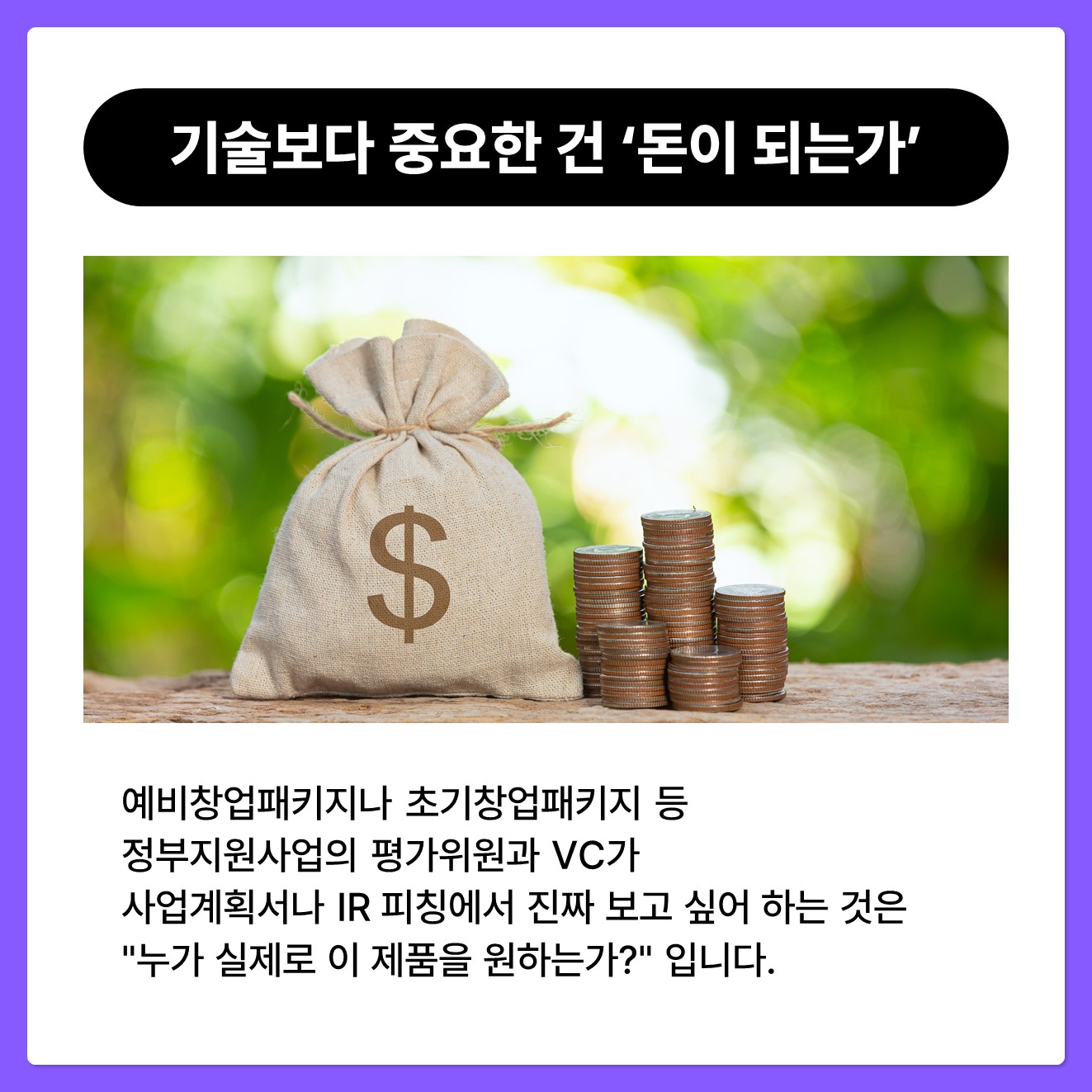[기술보다 중요한 건 '돈이 되는가'] 예비창업패키지나 초기창업패키지 등 정부지원사업의 평가위원과 VC가 사업계획서나 IR 피칭에서 진짜 보고 싶어 하는 것은 누가 실제로 이 제품을 원하는가 입니다. 비즈니스 모델과 사업성을 증명하는 핵심은 이미 검증된 고객과 시장을 보여주는 것입니다.