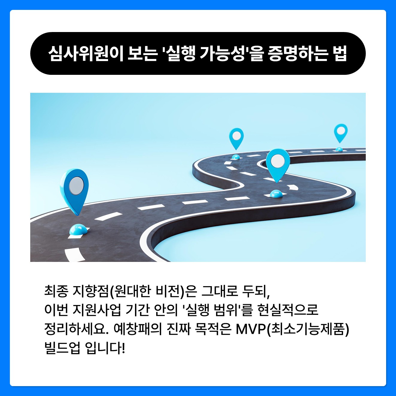 심사위원이 가장 먼저 보는 '실행 가능성'을 증명하는 법 최종 지향점(원대한 비전)은 그대로 두되, 이번 지원사업 기간 안의 '실행 범위'를 현실적으로 정리하세요. 예창패의 진짜 목적은 MVP(최소기능제품) 빌드업 입니다! "이 기간과 예산 안에 확실한 최종 산출물(MVP)을 내놓겠다"는 현실적인 로드맵을 증명해야 합니다.   아무리 좋은 기술도 기간 내에 만들지 못하면 서류 위 공상에 불과합니다.  심사위원을 설득하는 현실적인 실행 계획을 세우세요.