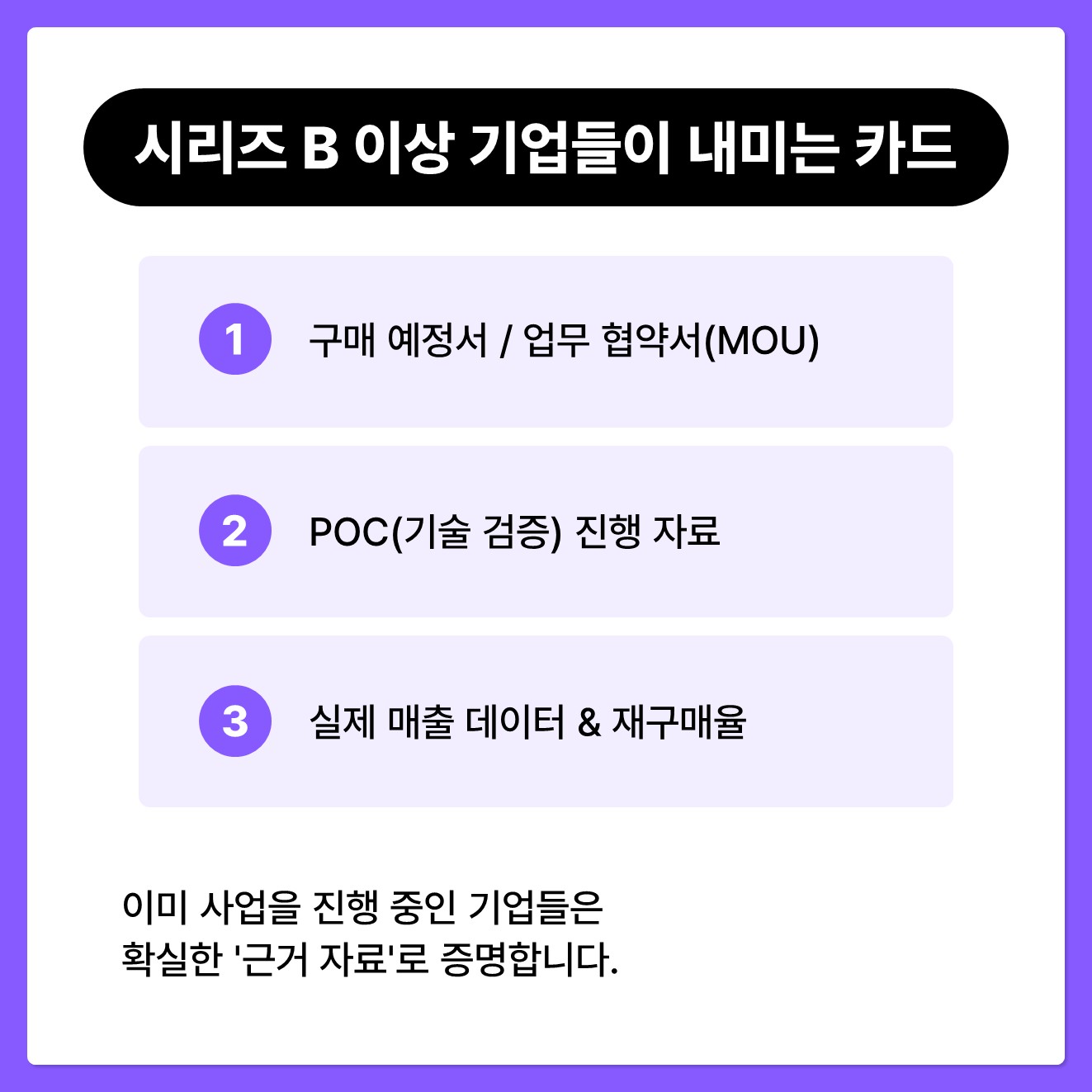 [시리즈 B 이상 기업들이 내미는 카드] 이미 사업을 진행 중인 기업들은 확실한 '근거 자료'로 증명합니다. - 구매 예정서 / 업무 협약서(MOU) - PoC(기술 검증) 진행 자료 - 실제 매출 데이터 & 재구매율