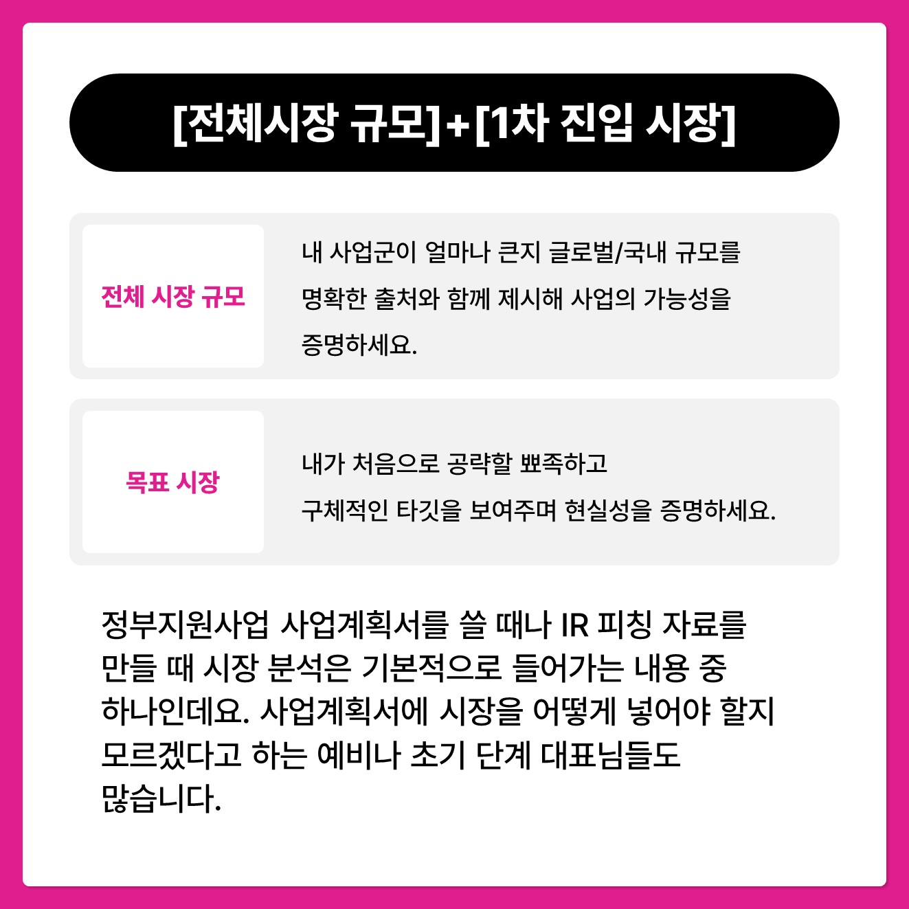 이 두 가지만 기억하시면 어렵지 않습니다.  바로 [전체 시장 규모]와 [1차 진입 (목표) 시장]입니다.  1️⃣ 전체 시장 규모: 내 사업군이 얼마나 큰지 글로벌/국내 규모를 명확한 출처와 함께 제시해 사업의 가능성을 증명하세요.  2️⃣ 목표 시장: 내가 처음으로 공략할 뾰족하고 구체적인 타깃을 보여주며 현실성을 증명하세요.