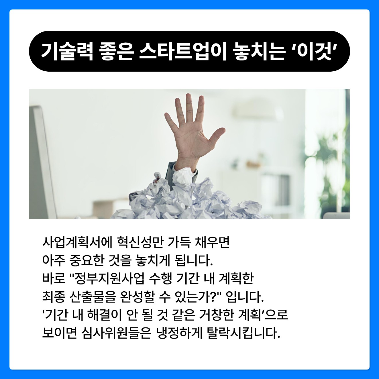 기술력 좋은 스타트업이 놓치는 '이것' 사업계획서에 혁신성만 가득 채우면 아주 중요한 것을 놓치게 됩니다.  바로 "정부지원사업 수행 기간 내 계획한 최종 산출물을 완성할 수 있는가?" 입니다. '기간 내 해결이 안 될 것 같은 거창한 계획'으로 보이면 심사위원들은 냉정하게 탈락시킵니다.   