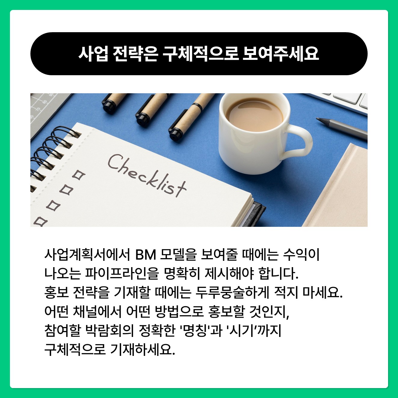 사업 전략은 구체적으로 보여주세요.  사업계획서에서 BM 모델을 보여줄 때에는 수익이 나오는 파이프라인을 명확히 제시해야 합니다.  홍보 전략을 기재할 때에는 "SNS 마케팅, 박람회 참여 예정"처럼 두루뭉술하게 적지 마세요.  어떤 채널에서 어떤 방법으로 홍보할 것인지, 참여할 박람회의 정확한 '명칭'과 '시기'까지 구체적으로 기재하세요.