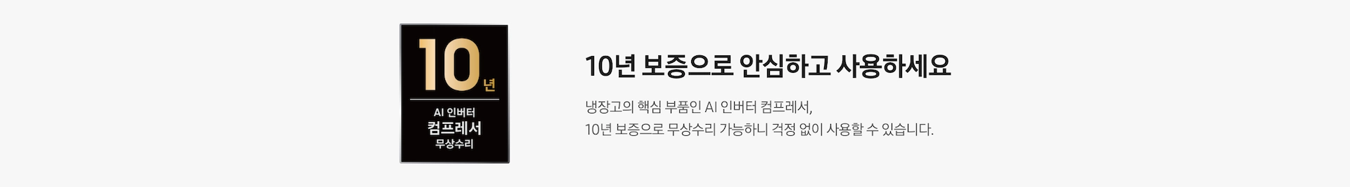 10년 보증으로 안심하고 사용하세요. 냉장고의 핵심 부품인 AI 인버터 컴프레서, 10년 보증으로 무상수리 가능하니 걱정 없이 사용할 수 있습니다. AI 인버터 컴프레서 무상수리 10년 보증 로고가 나와있습니다.