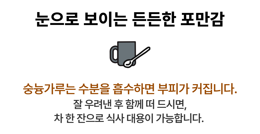 다인 누룽지파우더 (숭늉가루)는 수분을 흡수하면 부피가 커집니다. 잘 우려낸 후 함께 떠 드시면 차 한잔으로 식사 대용이 가능합니다.