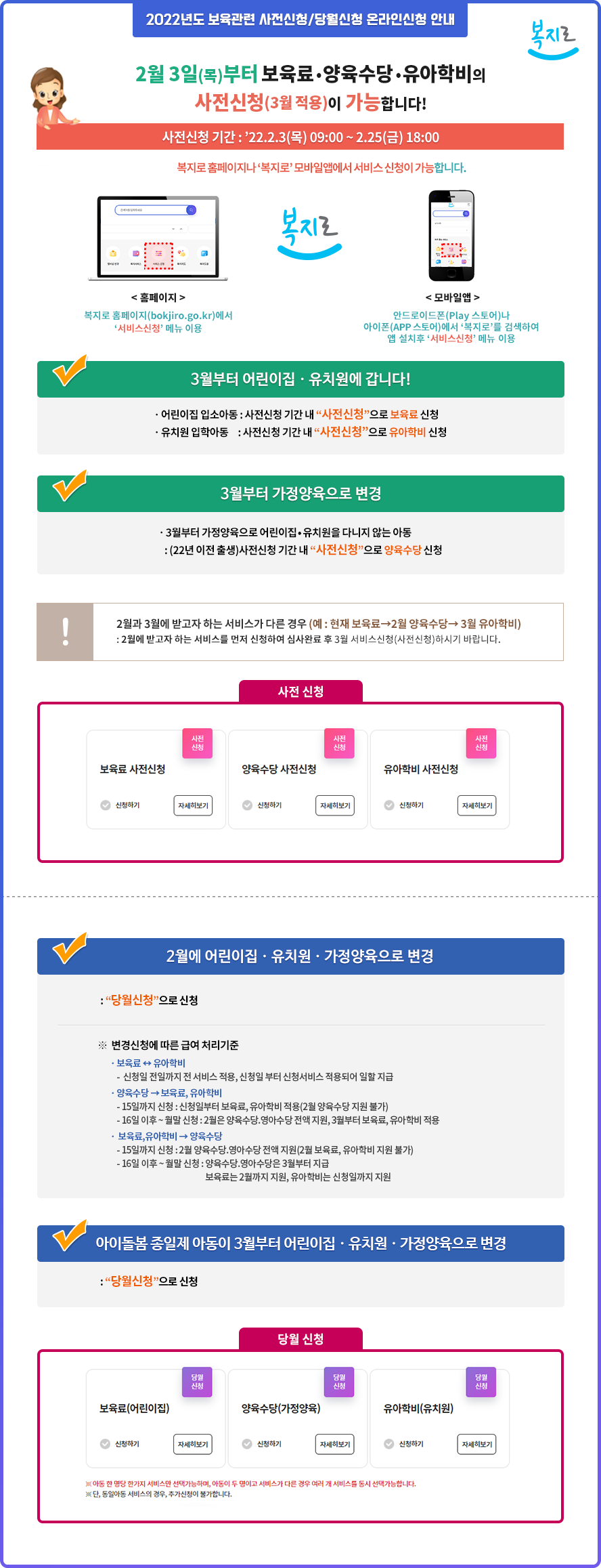 2022년도 보육관련 사전신청/당월신청 온라인신청 안내 (복지로)
2월 3일(목)부터 보육료ㆍ양육수당ㆍ유아학비의 사전신청(3월 적용)이 가능합니다!
사전신청 기간 : 2022.2.3(목) 09:00 ~ 2.25(금) 18:00
복지로 홈페이지나 복지로 모바일앱에서 서비스 신청이 가능합니다.
- 홈페이지 : 복지로 홈페이지(bokjiro.go.kr)에서 서비스신청 메뉴 이용
- 모바일앱 : 안드로이드폰(Play 스토어)나 아이폰(APP 스토어)에서 복지로를 검색하여 앱 설치후 서비스신청 메뉴 이용

3월부터 어린이집ㆍ유치원에 갑니다!
- 어린이집 입소아동 : 사전신청 기간 내 사전신청으로 보육료 신청
- 유치원 입학아동 : 사전신청 기간 내 사전신청으로 유아학비 신청

3월부터 가정양육으로 변경
- 3월부터 가정양육으로 어린이집•유치원을 다니지 않는 아동 : (22년 이전 출생)사전신청 기간 내 사전신청으로 양육수당 신청
2월과 3월에 받고자 하는 서비스가 다른 경우 (예 : 현재 보육료→2월 양육수당→ 3월 유아학비) 
: 2월에 받고자 하는 서비스를 먼저 신청하여 심사완료 후 3월 서비스신청(사전신청)하시기 바랍니다.

2월에 어린이집ㆍ유치원ㆍ가정양육으로 변경 : 당월신청으로 신청
※ 변경신청에 따른 급여 처리기준 : ㆍ보육료 ↔ 유아학비
- 신청일 전일까지 전 서비스 적용, 신청일 부터 신청서비스 적용되어 일할 지급
ㆍ양육수당 → 보육료, 유아학비 
- 15일까지 신청 : 신청일부터 보육료, 유아학비 적용(2월 양육수당 지원 불가)
- 16일 이후 ~ 월말 신청 : 2월은 양육수당.영아수당 전액 지원, 3월부터 보육료, 유아학비 적용
ㆍ 보육료,유아학비 → 양육수당
- 15일까지 신청 : 2월 양육수당.영아수당 전액 지원(2월 보육료, 유아학비 지원 불가)
- 16일 이후 ~ 월말 신청 : 양육수당.영아수당은 3월부터 지급, 보육료는 2월까지 지원, 유아학비는 신청일까지 지원

아이돌봄 종일제 아동이 3월부터 어린이집ㆍ유치원ㆍ가정양육으로 변경 : 당월신청으로 신청
