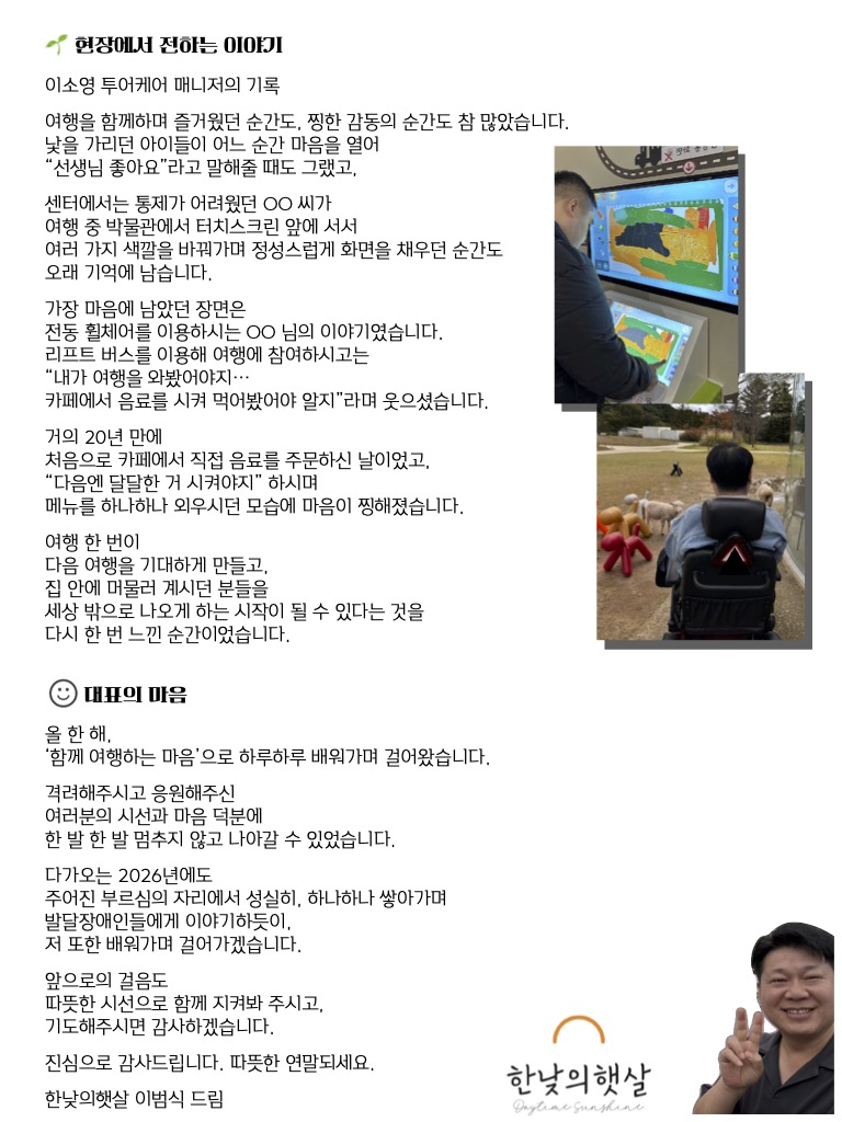 현장에서 만난 순간들 이소영 투어케어 매니저의 기록  낯을 가리던 아이가 여행 중 한순간 마음을 여는 모습, 함께 여행했던 분들이 “선생님 좋아요”라고 말해주던 순간들은 매번 큰 감동으로 남았습니다.  센터에서는 통제가 어려웠던 한 참여자는 박물관에서 터치스크린 앞에 서서 여러 가지 색을 바꿔가며 집중해 화면을 채워갔고, 그 모습에서 ‘이분이 여행을 정말 좋아하는구나’라는 마음이 들었습니다.  또 한 번 오래 마음에 남은 순간은 전동 휠체어를 이용하시는 참여자가 리프트버스를 타고 여행에 함께하셨을 때였습니다. “내가 여행을 와봤어야지… 카페에서 음료를 시켜먹어봤어야 알지”라며 거의 20년 만에 처음으로 음료를 직접 주문하셨고, 다음에는 달달한 메뉴를 고르겠다며 메뉴를 외우시던 모습에 마음이 뭉클해졌습니다.  2025년 주요 활동 및 성과 1. 무장애여행  총 56회 투어 진행  참여 인원 668명 (이 중 장애인 385명)  사회서비스 제공시간 2,849시간  이동부터 체험까지 전 과정을 함께하며, 발달장애인이 일상 밖 세상과 안전하게 연결되는 여행을 만들어왔습니다.  2. 여행 출판물 활용  출판물 구매 46건  부모와 센터에서 여행노트와 여행카드를 활용해 각자의 환경에 맞는 사회성 향상 활동을 이어가셨습니다.  3. 직장 내 장애인식개선 교육  총 17회 강사 활동  발달장애 파트너 예술강사 3명 참여  교육 인원 724명  비장애인이 일하는 일터로 직접 찾아가 장애에 대한 이해와 만남의 장을 만들었습니다.  4. 환경보호 연계 사회성 향상 활동  동네 카페 6곳과 협력  우유팩 13,657개 수거 및 재활용  지역사회와 관계를 맺으며 환경보호와 사회성 향상을 함께 실천했습니다.  대표의 마음  올 한 해, 한낮의햇살은 ‘함께 여행하는 마음’으로 하루하루를 걸어왔습니다.  여행을 통해 사람을 만나고, 삶의 범위가 조금씩 넓어지는 순간들을 곁에서 지켜보며 이 일이 단순한 프로그램이 아니라 삶의 방향을 함께 만들어가는 일임을 배워가고 있습니다.  다가오는 2026년에도 조급해하지 않고 성실하게, 배우는 마음으로 한 걸음씩 나아가겠습니다.  앞으로의 걸음도 따뜻한 시선과 기도로 함께해 주시면 감사하겠습니다.  진심으로 감사합니다.  한낮의햇살 이범식 드림
