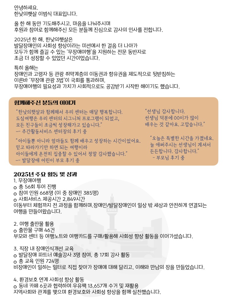 안녕하세요. 한낮의햇살 이범식 대표입니다.  올 한 해 동안 기도해주시고, 마음을 나눠주시며 후원과 참여로 함께해주신 모든 분들께 진심으로 감사의 인사를 전합니다.  2025년 한 해, 한낮의햇살은 발달장애인의 사회성 향상이라는 미션에서 한 걸음 더 나아가 모두가 함께 즐길 수 있는 ‘무장애여행’을 지원하는 전문 동반자로 조금 더 성장할 수 있었던 시간이었습니다.  특히 올해는 장애인과 고령자 등 관광 취약계층의 이동권과 향유권을 제도적으로 뒷받침하는 이른바 ‘무장애 관광 3법’이 국회를 통과하며, 무장애여행의 필요성과 가치가 사회적으로도 공감받기 시작한 해이기도 했습니다.  함께해주신 분들의 이야기  “한낮의햇살과 함께해서 우리 센터는 매달 행복합니다. 도심여행은 우리 센터의 시그니처 프로그램이 되었고, 모든 친구들이 조금씩 성장해가고 있습니다.” – 주간활동서비스센터 후기 중  “아이들뿐 아니라 엄마들도 함께 배우고 성장하는 시간이었어요. 믿고 따라가기만 하면 되는 여행이라 아이들에게 온전히 집중할 수 있어서 정말 감사했습니다.” – 발달장애 어린이 부모 후기 중