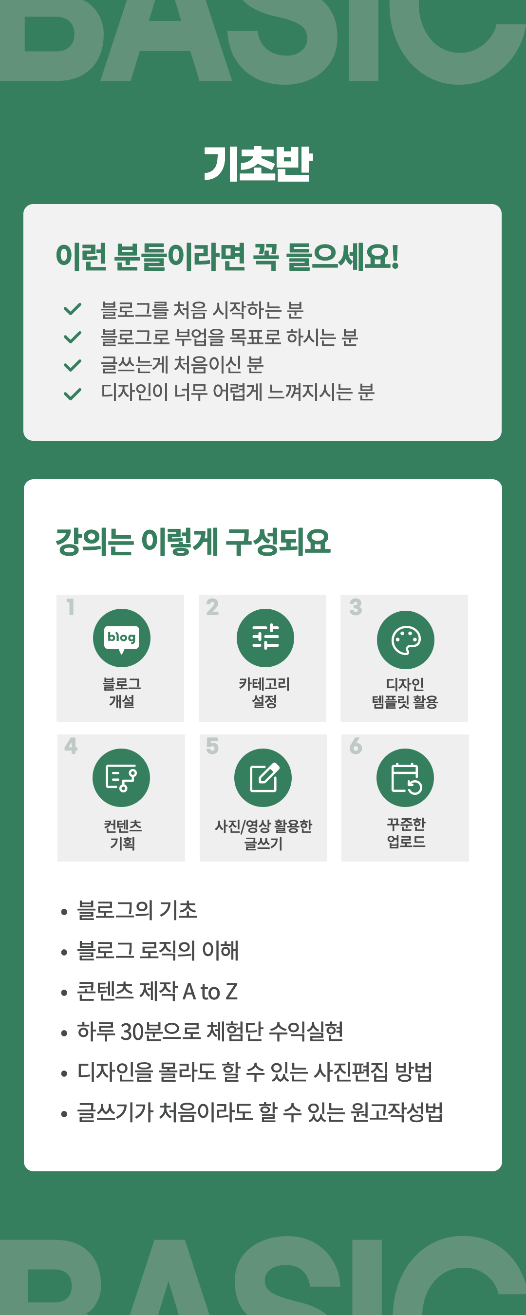 기초반-대상:블로그를 처음시작하시는 분, 블로그로 부업을 목표로 하시는 분, 글쓰는 게 처음이신 분,디자인이 너무 어렵게 느껴지는 분
플랜:1.블로그개설 2.카테고리세팅 3.디자인템플릿의 활용 4.컨텐츠 기획 5. 사진/영상 활용 글쓰기 6.꾸준한 업로드
강의내용:블로그의 기초, 블로그의 로직 이해, 콘텐츠 제작 AtoZ, 하루 30분으로 체험단 수익실현, 디자인을 몰라도 가능한 사진편집, 글쓰기가 처음이라도 할수 있는 원고작성 방법