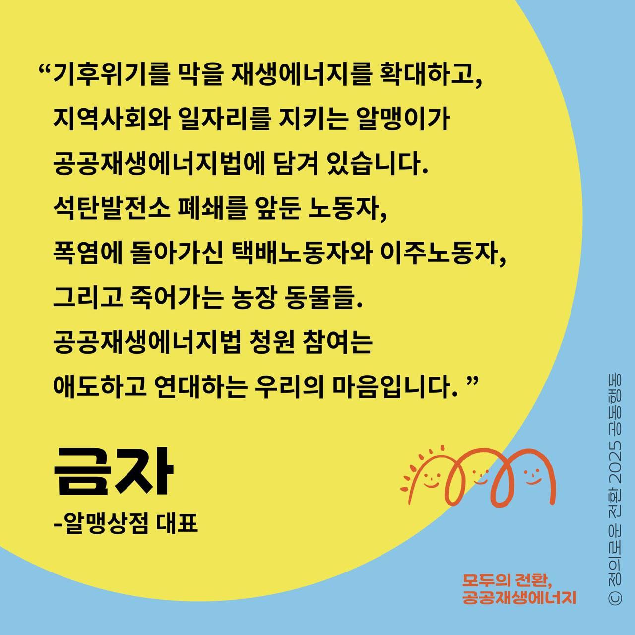 알맹상점 금자님이 호소합니다.  "공공재생에너지법은 잔혹한 폭염을 막아 줄  알맹이가 될 것입니다!"  “기후위기를 막을 재생에너지를 확대하고, 지역사회와 일자리를 지키는 알맹이가 공공재생에너지법에 담겨 있습니다. 석탄발전소 폐쇄를 앞둔 노동자, 폭염에 돌아가신 택배노동자와 이주노동자, 그리고 죽어가는 농장 동물들.  공공재생에너지법 청원 참여는 애도하고 연대하는 우리의 마음입니다.”