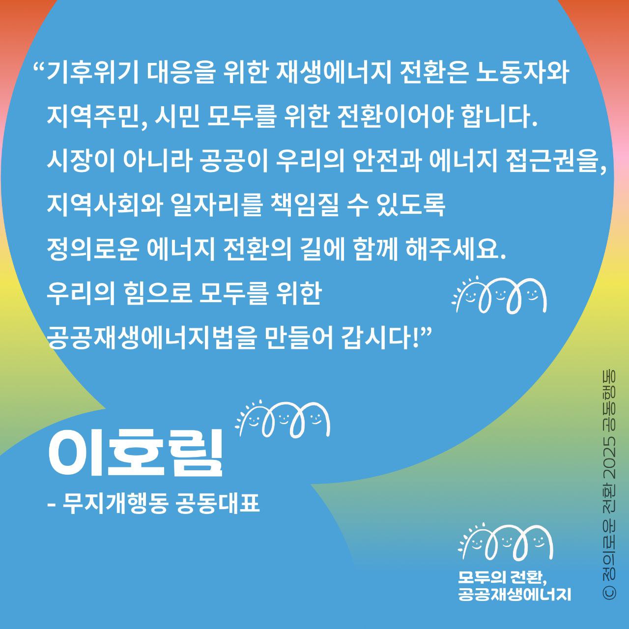 이호림 무지개행동 공동대표로부터 온 지지메시지입니다.     공공재생에너지법 5만 국민동의청원  6.27(금)-7.27(일)까지 한 달간    "시장이 아니라 공공이 우리의 안전과 에너지 접근권을, 지역사회와 일자리를 책임질 수 있도록 ... 우리의 힘으로 모두를 위한 공공재생에너지법을 만들어 갑시다!"    공공재생에너지법으로 무얼 하려는 건지  누가 이 법을 지지하고, 왜 지지하는지  이 목소리에 함께 귀기울여 주시고  5만 청원에 함께 해주세요.