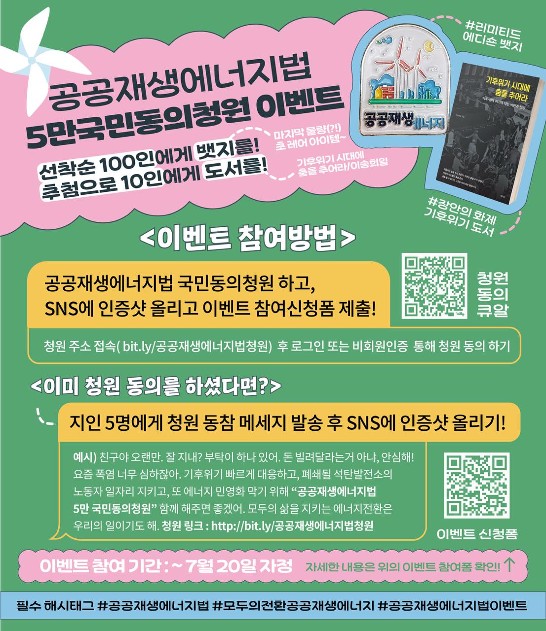 🔥전기민영화 막는 공공재생에너지법!  🔥발전노동자 고용승계하는 공공재생에너지법!  🔥기후위기를 진짜 막아내는 공공재생에너지법!  을 만드는 첫 걸음, '공공재생에너지법 5만 국민동의청원'을 달성하기 위해 이벤트를 시작합니다!   💝이벤트 리워드 선착순 100분에게 '공공재생에너지' 리미티드 에디션 뱃지를✨ 추첨을 통해 10분에게 이송희일 작가의 『기후위기 시대에 춤을 추어라』 📖도서를 발송드립니다! (선착순은 이벤트 신청 순입니다)  💝이벤트 참여 방법 1.공공재생에너지법 국민동의청원을 완료하기( 이미 완료 했다면 지인 5명에게 청원 동참 메세지 발송💌) 2.필수 해시태그 담아 청원 참여 인증샷을 sns에 업로드하기 (또는 메세지발송 인증샷) 3.이벤트 참여 신청폼 제출하기 (💝이벤트 참여 신청 링크 https://bit.ly/공재5만이벤트)  💬청원 동참 예시 메세지 : 기후위기 빠르게 대응하고, 폐쇄될 석탄발전소의 노동자 일자리 지키고, 또 에너지 민영화 막기 위해 “공공재생에너지법 5만 국민동의청원”! 함께 해주세요! 모두의 삶을 지키는 에너지전환은 우리의 일이기도 합니다!  🔗청원 링크: https://petitions.assembly.go.kr/proceed/onGoingAll/3791FDDC3FA4639BE064B49691C6967B  필수 해시태그 : #공공재생에너지법 #모두의전환공공재생에너지 #공공재생에너지법이벤트  📆이벤트 참여 기한: ~7월 20일 자정 📦이벤트 선정 발표 및 발송 : 7월 28일~31일 🔔이벤트 발표하는 곳: 텔레그램 채널 : @publicrenewables (https://t.me/publicrenewables) X 계정 : @gongjaee (https://x.com/gongjaee)  💬문의 : publicrenewableenergy@gmail.com