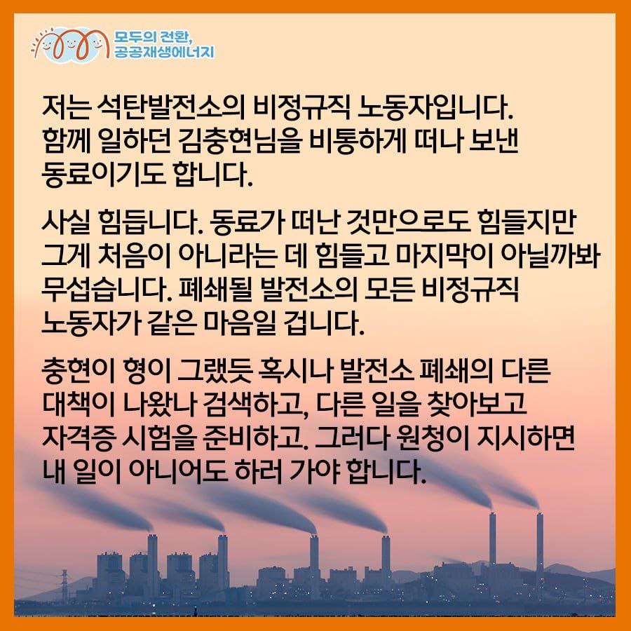 김영훈 님으로부터 온 공공재생에너지법 지지 메시지 입니다.   고 김충현 노동자의 동료, 2025년 12월 폐쇄될 태안석탄화력발전소의 김영훈 님이 말합니다.   "사실 힘듭니다. 동료가 떠난 것만으로도 힘들지만 그게 처음이 아니라는 데 힘들고 마지막이 아닐까봐 무섭습니다. 폐쇄될 발전소의 모든 비정규직 노동자가 같은 마음일 겁니다.   이제 우리도 희망을 가지고 싶습니다. 그래도 되지 않나요? 우리 일자리를 지킬 대책이 필요합니다. 일하다 죽지 않는 일자리가 필요합니다."     공공재생에너지법으로 발전비정규직의 일자리를 지켜주십시오. 5만 청원에 함께 해주세요.