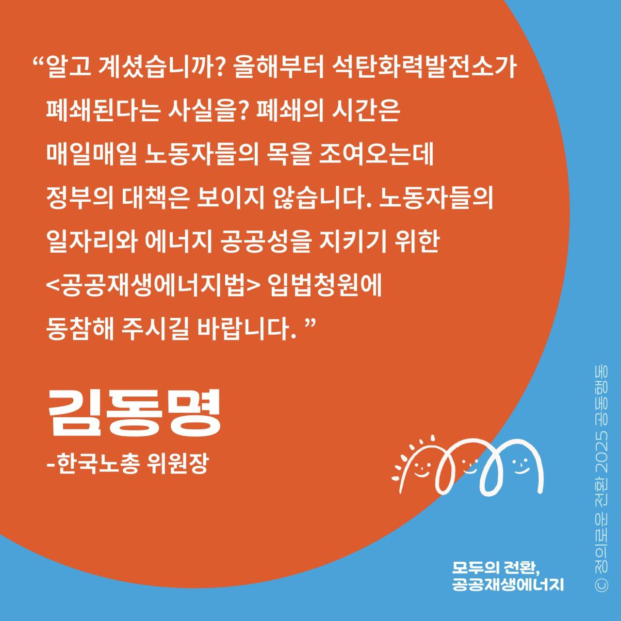 "알고 계셨습니까? 올해부터 석탄발전소가 폐쇄된다는 사실을?  폐쇄의 시간은 매일매일 노동자의 목을 조여오는데   정부의 대책은 보이지 않습니다.   노동자들의 일자리와 에너지 공공성을 지키기 위한   <공공재생에너지법> 입법청원에 동참해 주시길 바랍니다."