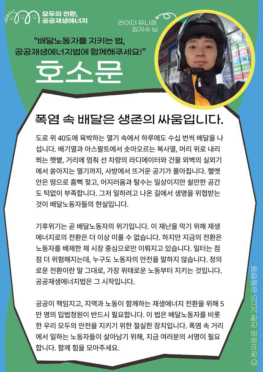폭염 속 배달은 생존의 싸움입니다. 배달노동자를 지키는 법, 공공재생에너지법에 함께해주세요!  📝배달노동자, 라이더유니온 사무국장 지수 님의 지지메시지입니다.     “일터는 점점 더 위험해지는데, 누구도 노동자의 안전을 말하지 않습니다. 정의로운 전환이란 말 그대로, 가장 위태로운 노동부터 지키는 것입니다. 공공재생에너지법은 그 시작입니다.”