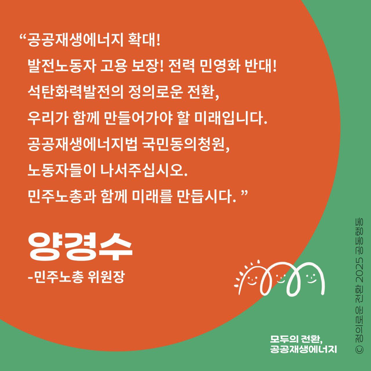 민주노총 양경수 위원장이 호소합니다.     "공공재생에너지 확대! 발전노동자 고용 보장! 전력 민영화 반대!  석탄화력발전의 정의로운 전환, 우리가 함께 만들어거야 할 미래입니다.   공공재생에너지법 국민동의청원, 노동자들이 나서주십시오.   민주노총과 함께 미래를 만듭시다."