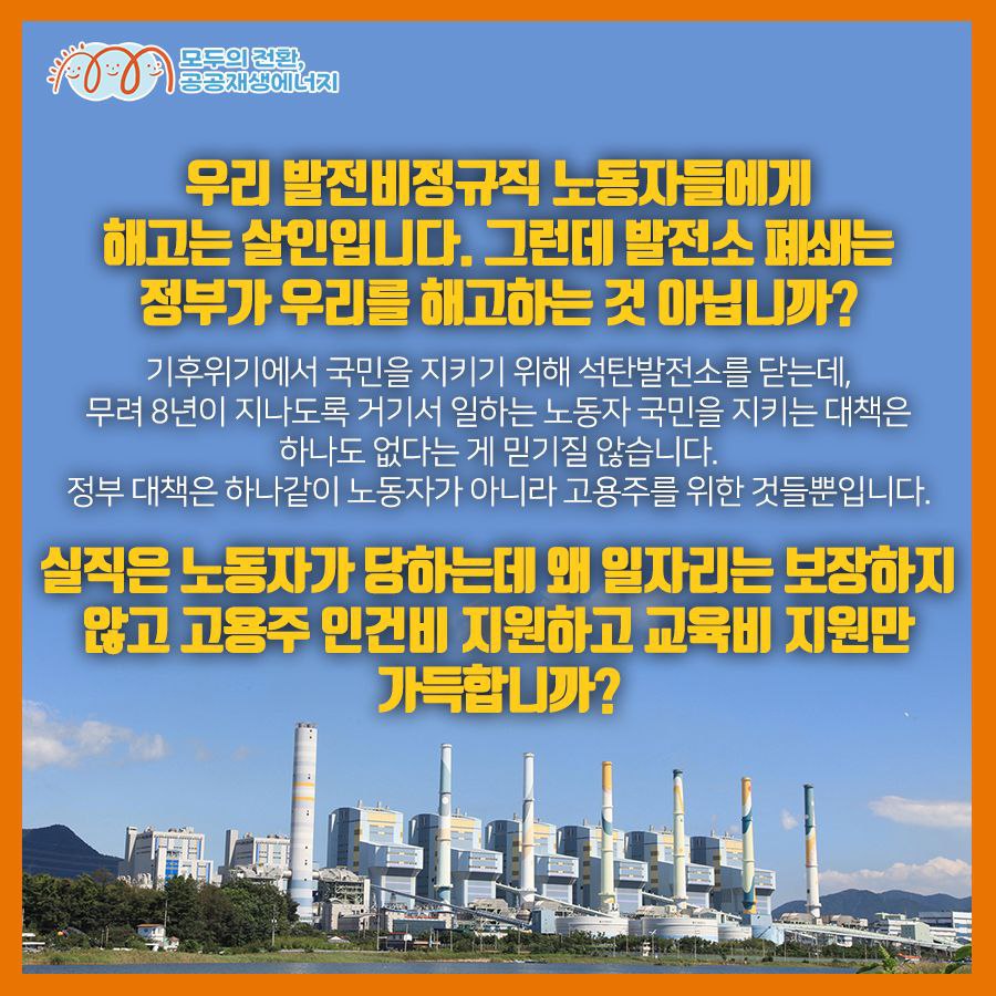 2026년 폐쇄 하동석탄화력발전소 1호기 박규석 동지가 말합니다. 공공재생에너지 입법청원에 함께 해주십시오!  "정의로운 전환만이 우리 모두가 살길입니다. 발전소 폐쇄는 정부가 우리를 해고하는 것 아닙니까? 그래놓고 실직은 노동자가 당하는데 왜 일자리는 보장하지 않고 고용주 인건비 지원하고 교육비 지원만 가득합니까? 한 명도 버리지 마라! 발전비정규직 노동자의 총고용 보장은 핵심 전제입니다. 우리는 기후위기를 막는, 공공성이 보장된, 공공재생에너지 일자리를 요구합니다. 발전노동자의 일자리를 지키는, 공공재생에너지법에 함께 해주십시오!”  이 목소리에 귀기울여 주세요. 5만 청원에 함께 해주세요.