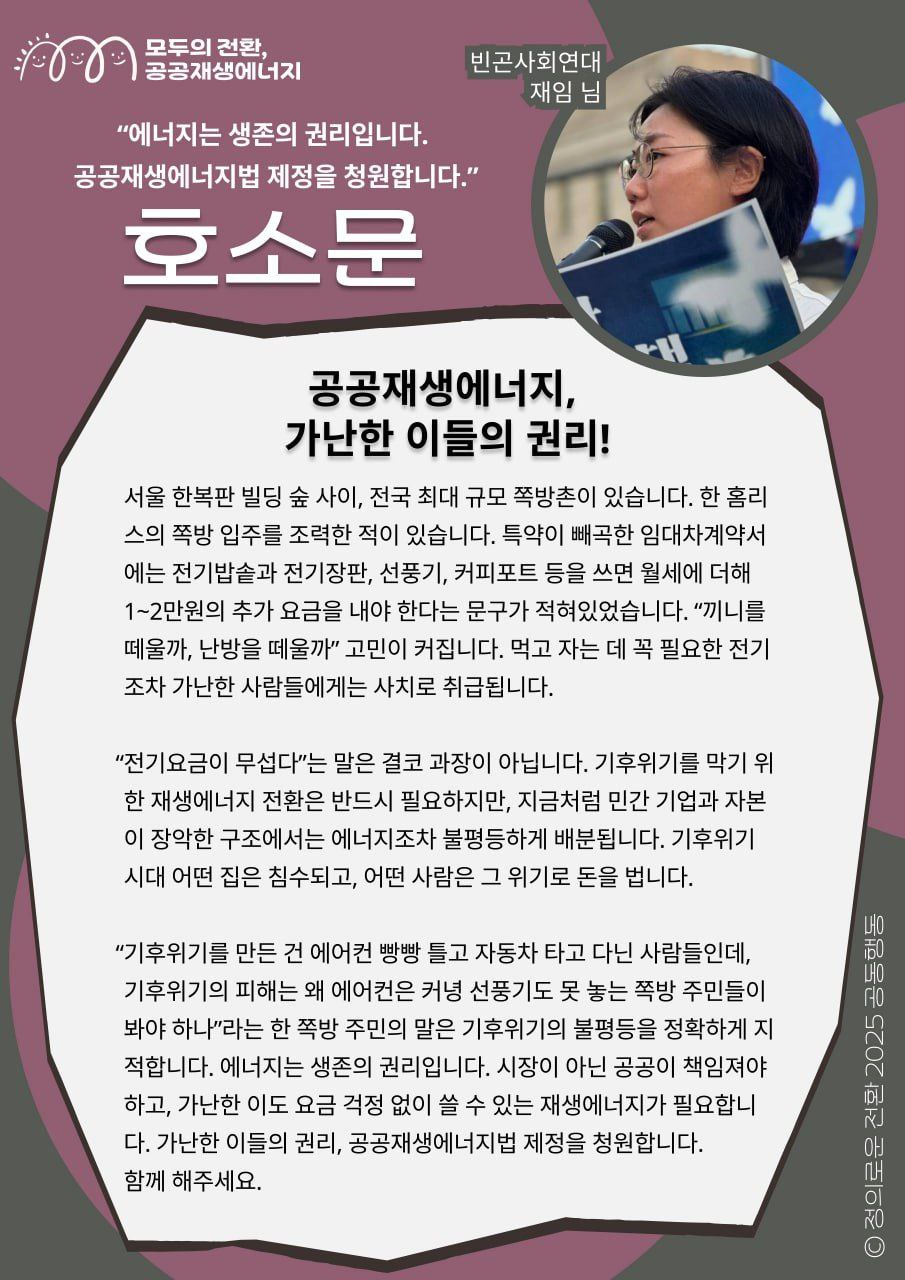 공공재생에너지, 가난한 이들의 권리! 📝빈곤사회연대 재임 님의 지지메시지입니다.     "기후위기를 만든 건 에어컨 빵빵 틀고 자동차 타고 다닌 사람들인데, 기후위기의 피해는 왜 에어컨은 커녕 선풍기도 못 놓는 쪽방 주민들이 봐야 하나"라는 한 쪽방 주민의 말은 기후위기의 불평등을 정확하게 지적합니다. 에너지는 생존의 권리입니다. 시장이 아닌 공공이 책임져야 하고, 가난한 이도 요금 걱정 없이 쓸 수 있는 재생에너지가 필요합니다. 가난한 이들의 권리, 공공재생에너지법 제정을 청원합니다. 함께 해주세요.