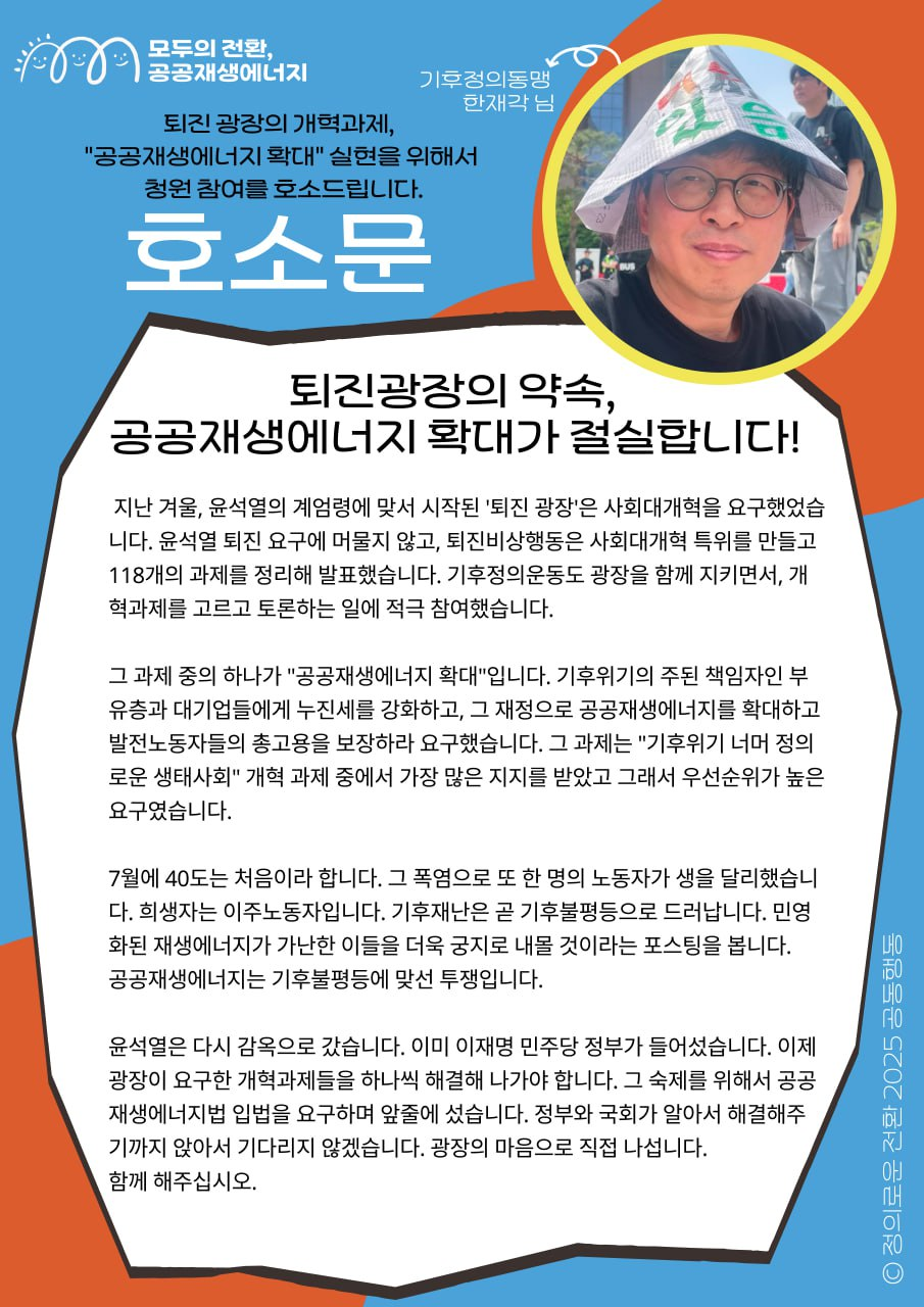 퇴진 광장의 약속, "공공재생에너지 확대" 실현을 위해 청원 참여를 호소드립니다! 🔥  기후정의동맹 한재각 님의 지지 메시지입니다.     "윤석열의 계엄령에 맞서 시작된 '퇴진 광장'은 사회대개혁을 요구하며 118개의 과제를 발표했습니다. '공공재생에너지 확대'는 기후위기 너머 정의로운 생태사회 개혁 과제 중 가장 많은 지지를 받았습니다.  광장의 마음으로 직접 나섭니다. 함께 해주십시오!"