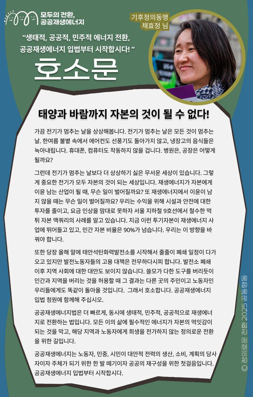 "생태적, 공공적, 민주적 에너지 전환, 공공재생에너지 입법부터 시작합시다!"- 기후정의동맹 채효정 님의 지지 메시지입니다     공공재생에너지법은 더 빠르게, 동시에 생태적, 민주적, 공공적으로 재생에너지로 전환하는 법입니다. 모든 이의 삶에 필수적인 에너지가 자본의 먹잇감이 되는 것을 막고, 해당 지역과 노동자에게 희생을 전가하지 않는 정의로운 전환을 위한 길입니다.     공공재생에너지는 노동자, 민중, 시민이 대안적 전력의 생산, 소비, 계획의 당사자이자 주체가 되기 위한 한 발 떼기이자 공공의 재구성을 위한 첫걸음입니다. 공공재생에너지 입법부터 시작합시다.