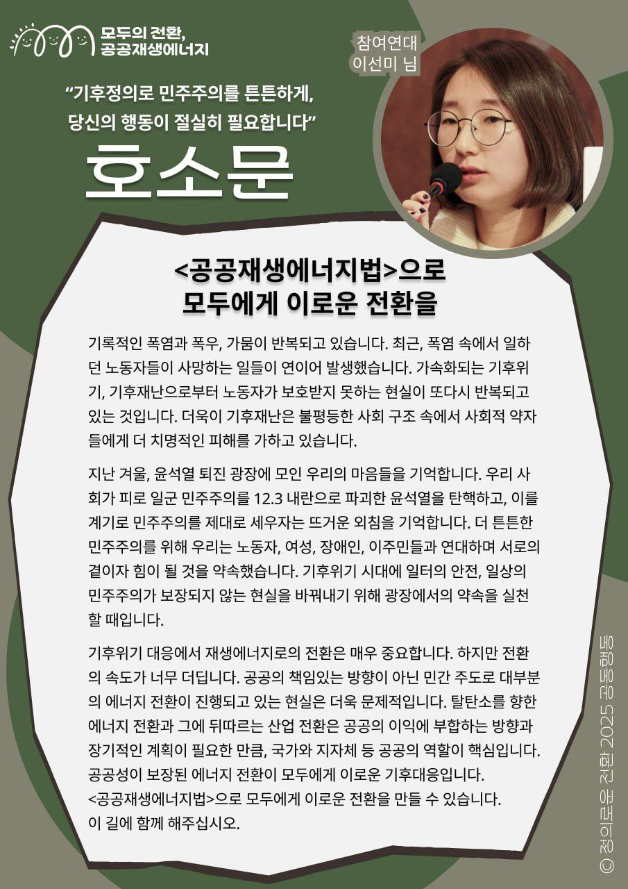 "기후정의로 민주주의를 튼튼하게, 당신의 행동이 절실히 필요합니다" - 참여연대 이선미님의 지지 메시지입니다.     기후위기 대응에서 재생에너지로의 전환은 매우 중요합니다. 하지만 전환의 속도가 너무 더딥니다. 공공의 책임있는 방향이 아닌 민간 주도로 대부분의 에너지 전환이 진행되고 있는 현실은 더욱 문제적입니다. 탈탄소를 향한 에너지 전환과 그에 뒤따르는 산업 전환은 공공의 이익에 부합하는 방향과 장기적인 계획이 필요한 만큼, 국가와 지자체 등 공공의 역할이 핵심입니다. 공공성이 보장된 에너지 전환이 모두에게 이로운 기후대응입니다. <공공재생에너지법>으로 모두에게 이로운 전환을 만들 수 있습니다. 이 길에 함께 해주십시오.