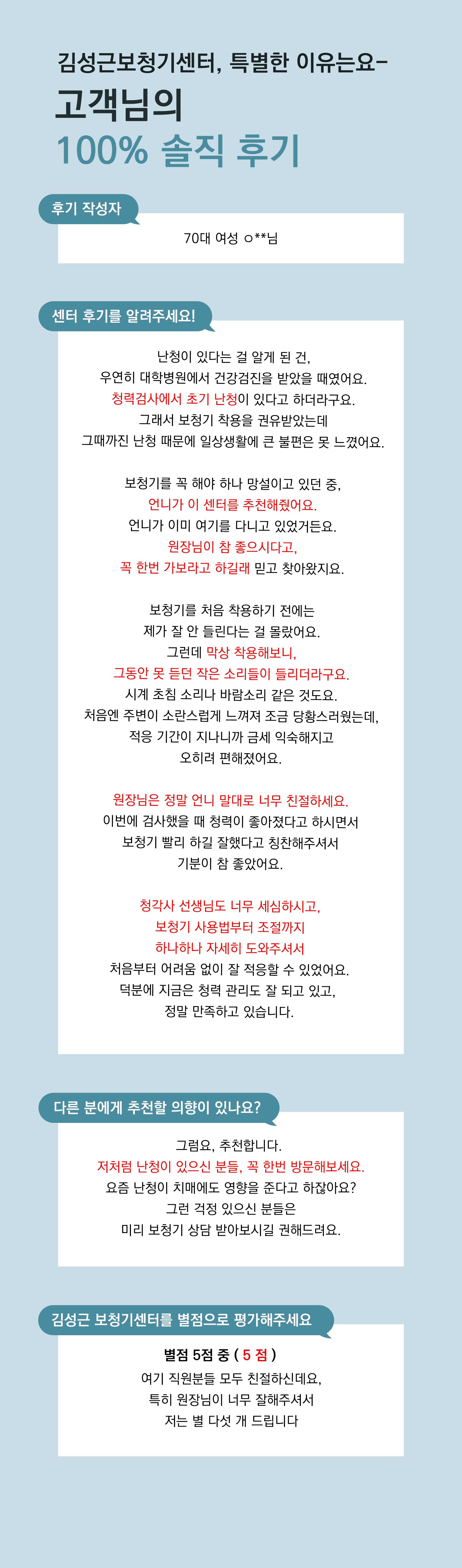 난청이 있다는 걸 알게 된 건, 우연히 대학병원에서 건강검진을 받았을 때였어요. 청력검사에서 초기 난청이 있다고 하더라구요. 그래서 보청기 착용을 권유받았는데 그때까진 난청 때문에 일상생활에 큰 불편은 못 느꼈어요.  보청기를 꼭 해야 하나 망설이고 있던 중, 언니가 이 센터를 추천해줬어요. 언니가 이미 여기를 다니고 있었거든요. 원장님이 참 좋으시다고, 꼭 한번 가보라고 하길래 믿고 찾아왔지요.  보청기를 처음 착용하기 전에는 제가 잘 안 들린다는 걸 몰랐어요. 그런데 막상 착용해보니, 그동안 못 듣던 작은 소리들이 들리더라구요. 시계 초침 소리나 바람소리 같은 것도요. 처음엔 주변이 소란스럽게 느껴져 조금 당황스러웠는데, 적응 기간이 지나니까 금세 익숙해지고 오히려 편해졌어요.  원장님은 정말 언니 말대로 너무 친절하세요. 이번에 검사했을 때 청력이 좋아졌다고 하시면서 보청기 빨리 하길 잘했다고 칭찬해주셔서 기분이 참 좋았어요.  청각사 선생님도 너무 세심하시고, 보청기 사용법부터 조절까지 하나하나 자세히 도와주셔서 처음부터 어려움 없이 잘 적응할 수 있었어요. 덕분에 지금은 청력 관리도 잘 되고 있고,  정말 만족하고 있습니다.   그럼요, 추천합니다.  저처럼 난청이 있으신 분들, 꼭 한번 방문해보세요. 요즘 난청이 치매에도 영향을 준다고 하잖아요? 그런 걱정 있으신 분들은 미리 보청기 상담 받아보시길 권해드려요.   여기 직원분들 모두 친절하신데요, 특히 원장님이 너무 잘해주셔서 저는 별 다섯 개 드립니다
