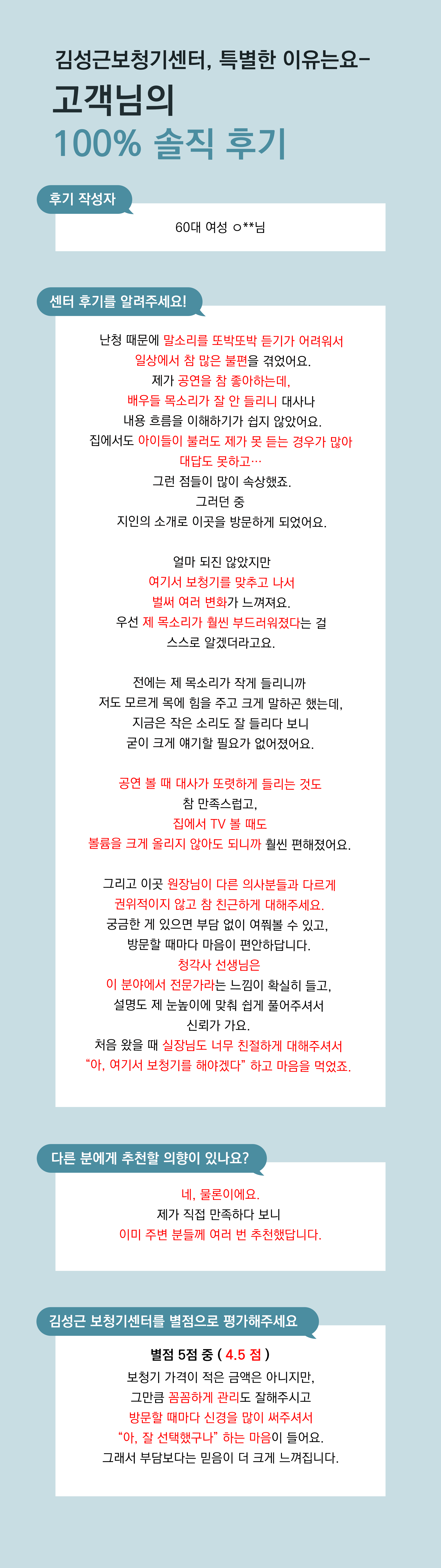 난청 때문에 말소리를 또박또박 듣기가 어려워서  일상에서 참 많은 불편을 겪었어요. 제가 공연을 참 좋아하는데,  배우들 목소리가 잘 안 들리니 대사나  내용 흐름을 이해하기가 쉽지 않았어요. 집에서도 아이들이 불러도 제가 못 듣는 경우가 많아  대답도 못하고… 그런 점들이 많이 속상했죠. 그러던 중 지인의 소개로 이곳을 방문하게 되었어요.  여기서 보청기를 맞추고 나서는 여러모로 변화가 느껴져요. 우선 제 목소리가 훨씬 부드러워졌다는 걸 스스로 알겠더라고요. 전에는 제 목소리가 작게 들리니까 저도 모르게 목에 힘을 주고 크게 말하곤 했는데, 지금은 작은 소리도 잘 들리다 보니 굳이 크게 얘기할 필요가 없어졌어요. 공연 볼 때 대사가 또렷하게 들리는 것도 참 만족스럽고, 집에서 TV 볼 때도 볼륨을 크게 올리지 않아도 되니까 훨씬 편해졌어요.  그리고 이곳 원장님이 다른 의사분들과 다르게 권위적이지 않고 참 친근하게 대해주세요. 궁금한 게 있으면 부담 없이 여쭤볼 수 있고,  방문할 때마다 마음이 편안하답니다. 청각사 선생님은 이 분야에서 전문가라는 느낌이 확실히 들고, 설명도 제 눈높이에 맞춰 쉽게 풀어주셔서 신뢰감이 가요. 처음 왔을 때 실장님도 너무 친절하게 대해주셔서 “아, 여기서 보청기를 해야겠다” 하고 마음을 먹었죠.  네, 물론이에요. 제가 직접 만족하다 보니  이미 주변 분들께 여러 번 추천했답니다.  4.5점 정도 드리고 싶어요. 보청기 가격이 적은 금액은 아니지만, 그만큼 꼼꼼하게 관리도 잘해주시고 방문할 때마다 신경을 많이 써주셔서 “아, 잘 선택했구나” 하는 마음이 들어요. 그래서 부담보다는 믿음이 더 크게 느껴집니다.