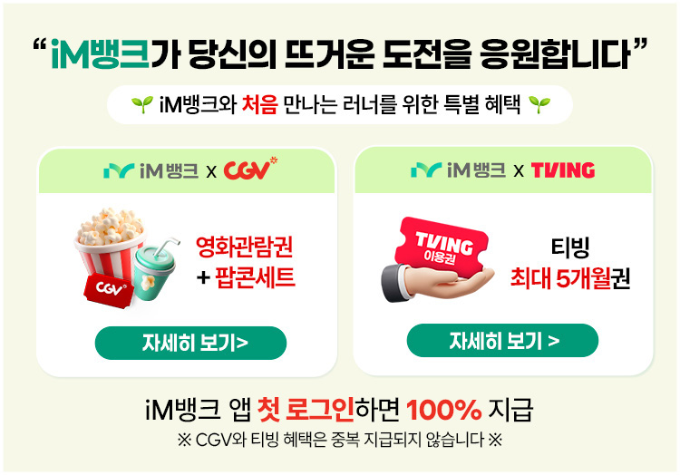 iM뱅크가 당신의 뜨거운 도전을 응원합니다. iM뱅크와 처음 만나는 러너를 위한 특별 혜택. 앱 첫 로그인 시 100% 지급. CGV 영화관람권+팝콘세트 또는 티빙 최대 5개월권 중 택 1