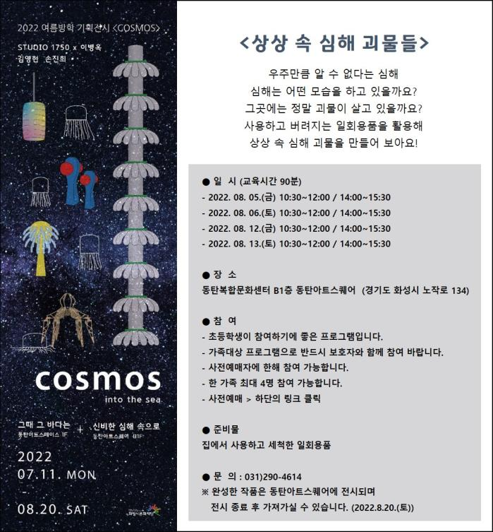 상상속심해괴물들우주만큼 알 수 없다는 심해심해는 어떤 모습을 하고 있을까요?그곳에는 정말 괴물이 살고 있을까요?사용하고 버려지는 일회용품을 활용해 상상 속 심해 괴물을 만들어 보아요!● 일  시 (교육시간 90분)- 2022. 08. 05.(금) 10:30~12:00 / 14:00~15:30- 2022. 08. 06.(토) 10:30~12:00 / 14:00~15:30- 2022. 08. 12.(금) 10:30~12:00 / 14:00~15:30- 2022. 08. 13.(토) 10:30~12:00 / 14:00~15:30장  소동탄복합문화센터 B1층 동탄아트스퀘어  (경기도 화성시 노작로 134)참  여- 가족대상 프로그램으로 반드시 보호자와 함께 참여 바랍니다.- 사전예매자에 한해 참여 가능합니다. - 한 가족 최대 4명 참여 가능합니다.- 사전예매 > 하단의 링크 클릭준비물집에서 사용하고 세척한 일회용품문  의 : 031)290-4614 ※ 완성한 작품은 동탄아트스퀘어에 전시되며  전시 종료 후 가져가실 수 있습니다. (2022.8.20.(토))