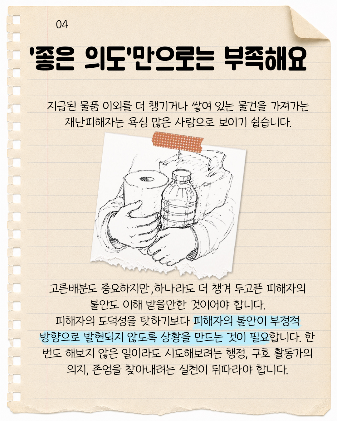 #4. ‘좋은 의도’만으로는 부족해요.  지급된 물품 이외를 더 챙기거나 쌓여 있는 물건을 가져가는 재난피해자는 욕심 많은 사람으로 보이기 쉽습니다.  고른 배분도 중요하지만, 하나라도 더 챙겨 두고픈 피해자의 불안도 이해 받을만한 것이어야 합니다. 피해자의 도덕성을 탓하기보다 피해자의 불안이 부정적 방향으로 발현되지 않도록 상황을 만드는 것이 필요합니다. 한 번도 해보지 않은 일이라도 시도해보려는 행정, 구호 활동가의 의지, 존엄을 찾아내려는 실천이 뒤따라야 합니다.