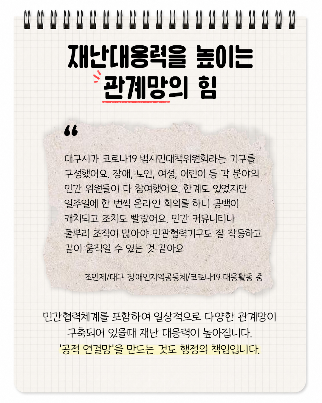 재난대응력을 높이는 관계망의 힘. "대구시가 코로나19 범시민대책위원회라는 기구를 구성했어요. 장애, 노인, 여성, 어린이 등 각 분야의 민간 위원들이 다 참여했어요. 하녜도 있었지만 일주일에 한 번씩 온라인 회의를 하니 공백이 캐치되고 조치도 빨랐어요. 민간 커뮤니티나 풀뿌리 조직이 많아야 민관협력기구도 잘 작동하고 같이 움직일 수 있는 것 같아요. 조민제/대구 장애인지역공동체/코로나19대응 활동 중. 민간협력체계를 포함하여 일상적으로 다양한 관계망이 구축되어 있을때 재난 대응력이 높아집니다. '공적 연결망'을 만드는 것도 행정의 책임입니다.