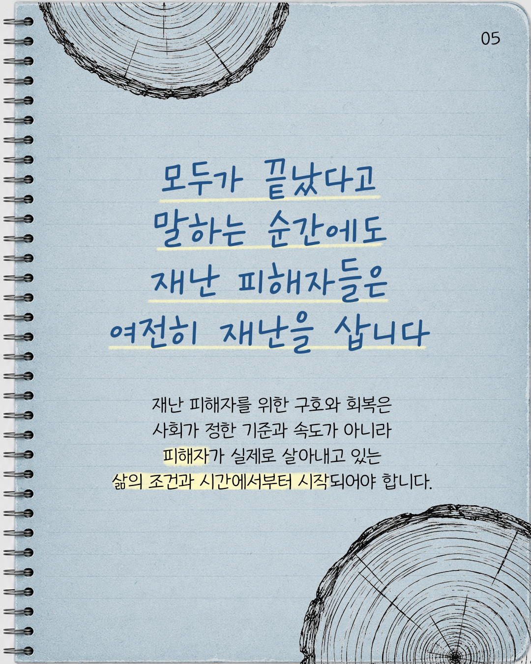 #5. 모두가 끝났다고 말하는 순간에도 재난 피해자들은 여전히 재난을 삽니다.   재난 피해자를 위한 구호와 회복은 사회가 정한 기준과 속도가 아니라 피해자가 실제로 살아내고 있는 삶의 조건과 시간에서부터 시작되어야 합니다.