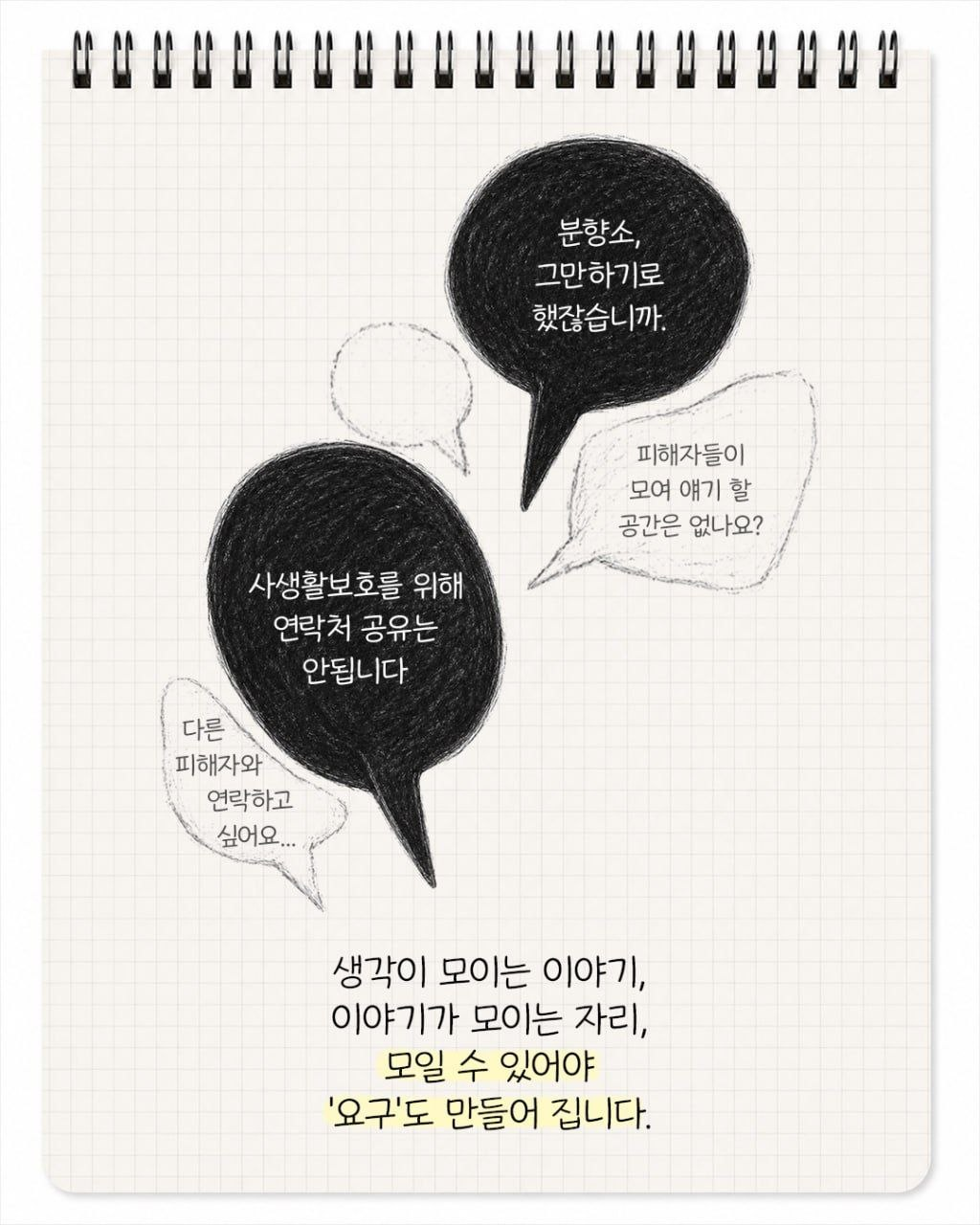 "분향소 그만하기로 하지 않았습니까" "사생활보호를 위해 연락처 공유는 안됩니다." "피해자들이 모여 이야기할 공간은 없나요?" "다른 피해자와 연락하고 싶어요..." 생각이 모이는 이야기, 이야기가 모이는 자리, 모일 수 있어야 '요구'도 만들어 집니다.
