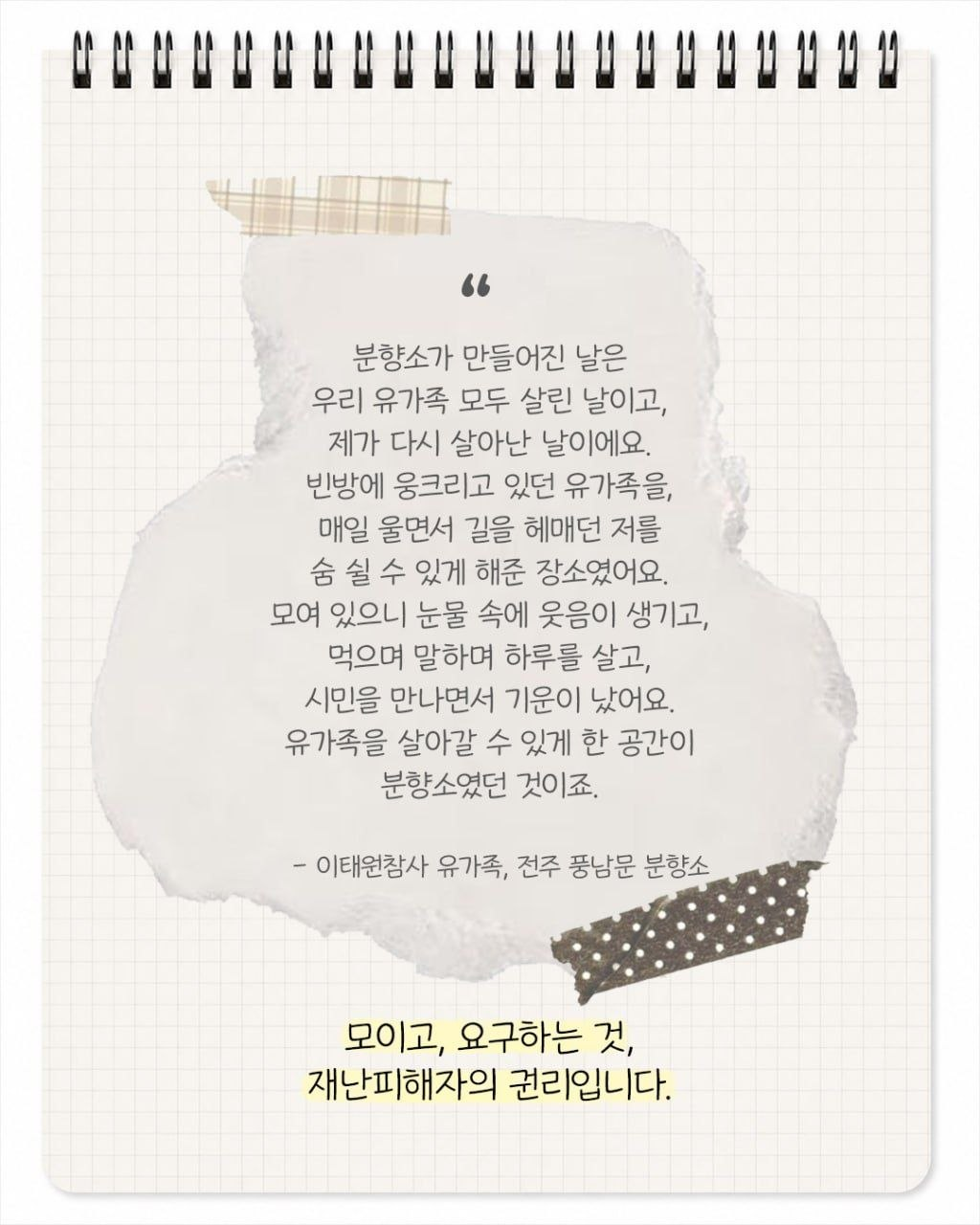 "분향소가 만들어진 날은 우리 유가족 모두 살린 날이고, 제가 다시 살아난 날이에요. 빈방에 웅크리고 있던 유가족을, 매일 울면서 길을 헤매던 저를 숨 쉴 수 있게 해준 장소였어요. 모여 있으니 눈물 속에 웃음이 생기고, 먹으며 말하며 하루를 살고, 시민을 만나면서 기운이 났어요. 유가족을 살아갈 수 있게 한 공간이 분향소였던 것이죠." - 이태원참사 유가족, 전주 풍남문 분향소. 모이고, 요구하는 것, 재난 피해자의 권리입니다.