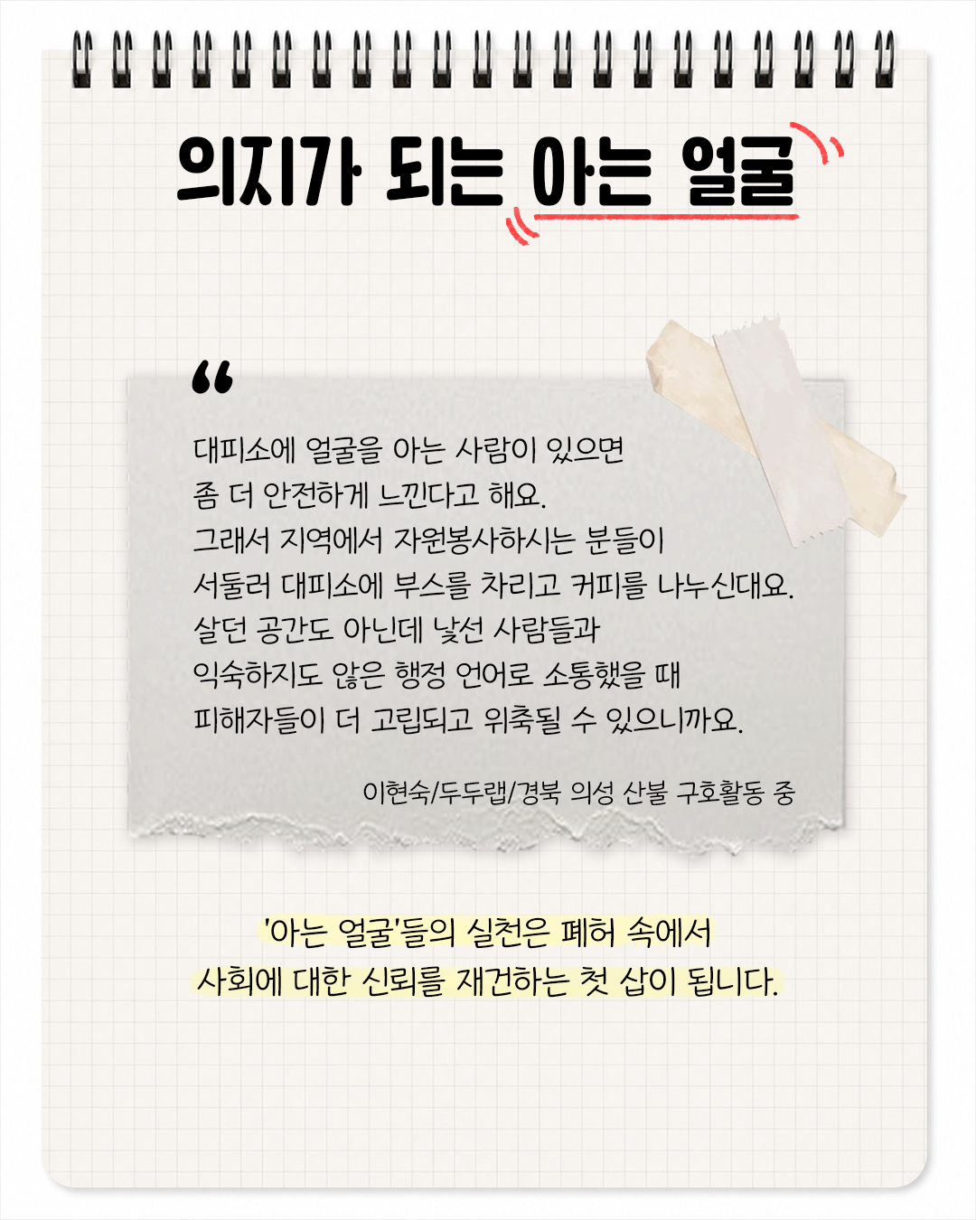 의지가 되는 아는 얼굴. "대피소에 얼굴을 아는 사람이 있으면 좀 더 안전하게 느낀다고 해요. 그래서 지역에서 자원봉사하시는 분들이 서둘러 대피소에 부스를 차리고 커피를 나누신대요. 살던 공간도 아닌데 낮선 사람ㄷ르과 익숙하지 않은 행정 언어로 소통했을 때 피해자들이 더 고립되고 위축될 수 있으니까요. - 이현숙/두두랩/경북 의성 산불 구호활동 중.  '아는 얼굴'들의 실천은 폐허속에서 사회에 대한 신뢰를 재건하는 첫 삽이 됩니다.