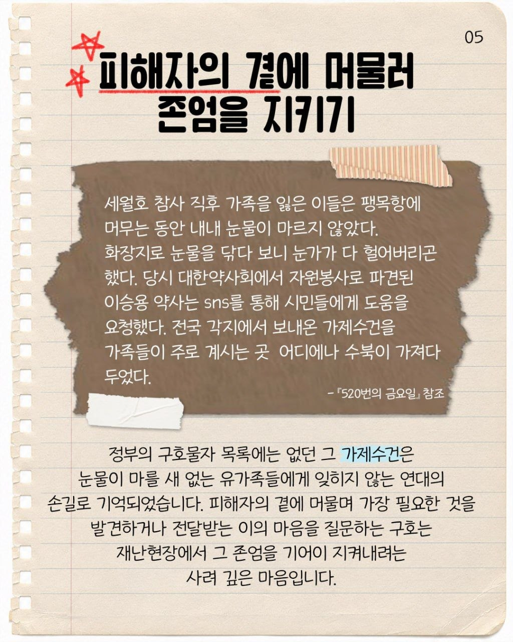 #5. 피해자의 곁에 머물러 존엄을 지키기  “세월호 참사 직후 가족을 잃은 이들은 팽목항에 머무는 동안 내내 눈물이 마르지 않았다. 화장지로 눈물을 닦다 보니 눈가가 다 헐어버리곤 했다. 당시 대한약사회에서 자원봉사로 파견된 이승용 약사는 sns를 통해 시민들에게 도움을 요청했다. 전국 각지에서 보내온 가제수건을 가족들이 주로 계시는 곳 어디에나 수북이 가져다 두었다. – 『520번의 금요일』참조  정부의 구호물자 목록에는 없던 그 가제수건은 눈물이 마를 새 없는 유가족들에게 잊히지 않는 연대의 손길로 기억되었습니다. 피해자의 곁에 머물며 가장 필요한 것을 발견하거나 전달받는 이의 마음을 질문하는 구호는 재난 현장에서 그 존엄을 기어이 지켜내려는 사려 깊은 마음입니다.
