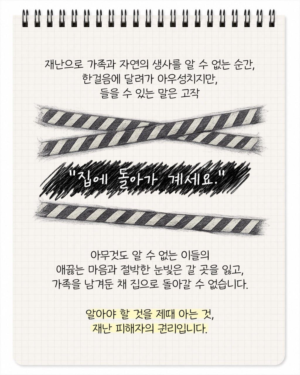 재난으로 가족과 자연의 생사를 알 수 없는 순간, 한 걸음에 달려가 아우성치지만, 들을 수 있는 말은 고작 "집에 돌아가 계세요." 아무것도 알 수 없는 이들의 애끓는 마음과 절박한 눈빛은 갈 곳을 잃고 가족을 남겨둔 채 집으로 돌아갈 수 없습니다. 알아야 할 것을 제때 아는 것, 재난 피해자의 권리입니다.