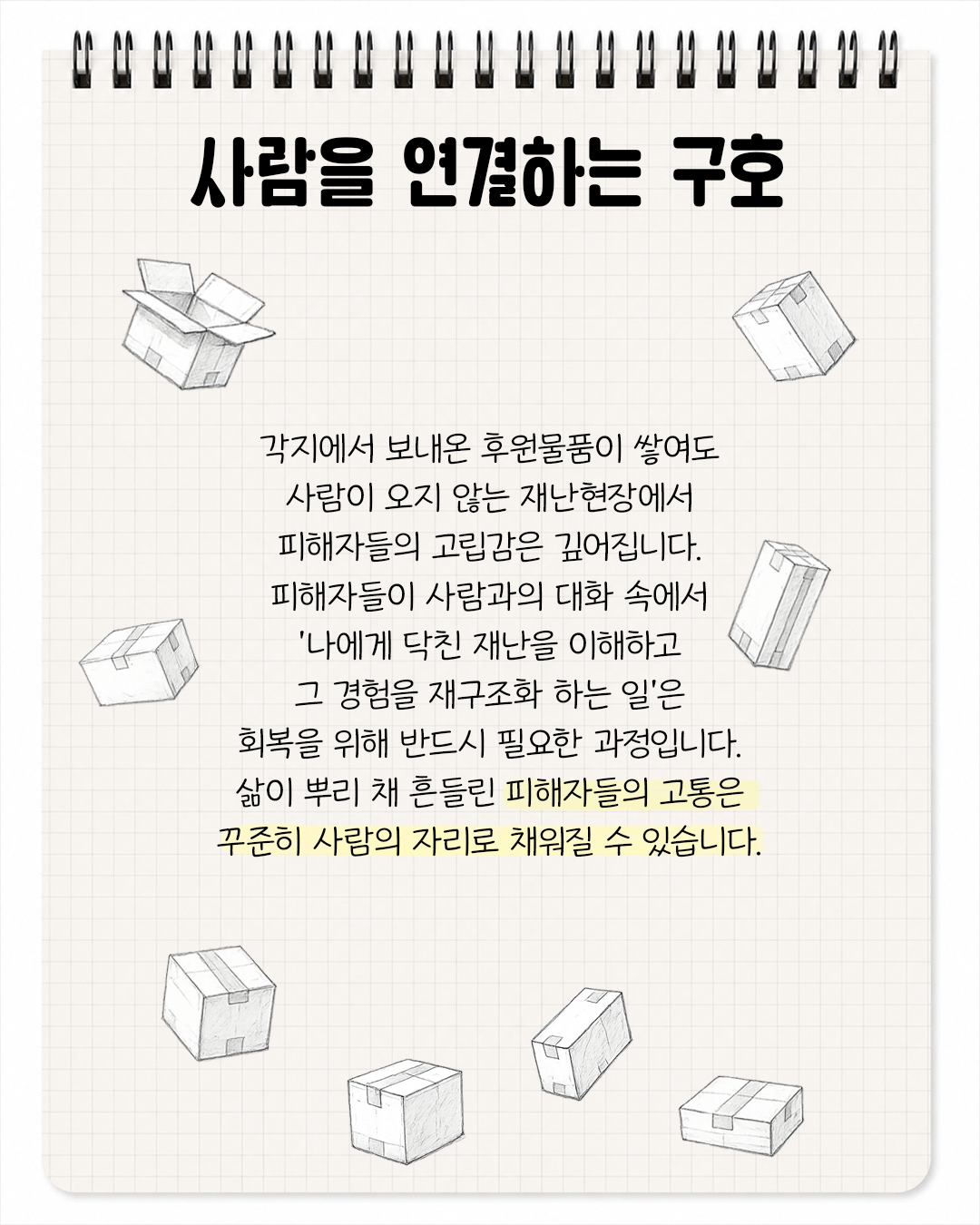 사람을 연결하는 구호 / 각지에서 보내온 후원물품이 쌓여도 사람이 오지 않는 재난현장에서 피해자들의 고립감은 깊어집니다. 피해자들이 사람과의 대화 속에서 '나에게 닥친 재난을 이해하고 그 경험을 재구조화 하는 일'은 회복을 위해 반드시 필요한 과정입니다. 삶이 뿌리채 흔들린 피해자들의 고통은 꾸준히 사람의 자리로 채워질 수 있습니다.