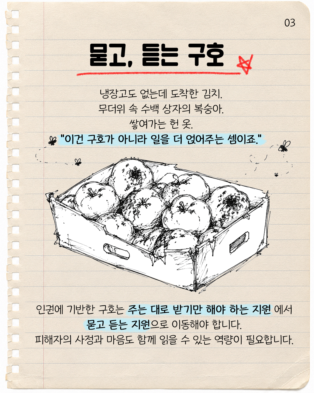 #3. 묻고, 듣는 구호  냉장고도 없는데 도착한 김치, 무더위 속 수백 상자의 복숭아, 쌓여가는 헌 옷  “이건 구호가 아니라 일을 더 얹어주는 셈이죠.”  인권에 기반한 구호는 주는 대로 받기만 해야 하는 지원에서 묻고 듣는 지원으로 이동해야 합니다. 피해자의 사정과 마음도 함께 읽을 수 있는 역량이 필요합니다.