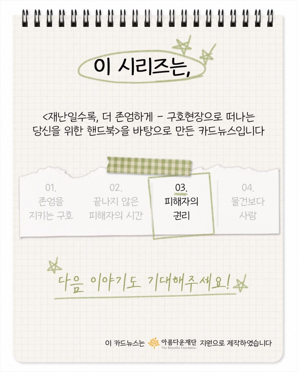 이 시리즈는, <재난일수록, 더 존엄하게 - 구호현장으로 떠나는 당신을 위한 핸드북>을 바탕으로 만든 카드뉴스입니다. 다음 이야기도 기대해주세요! 이 카드뉴스는 아름다운재단의 지원으로 제작하였습니다.