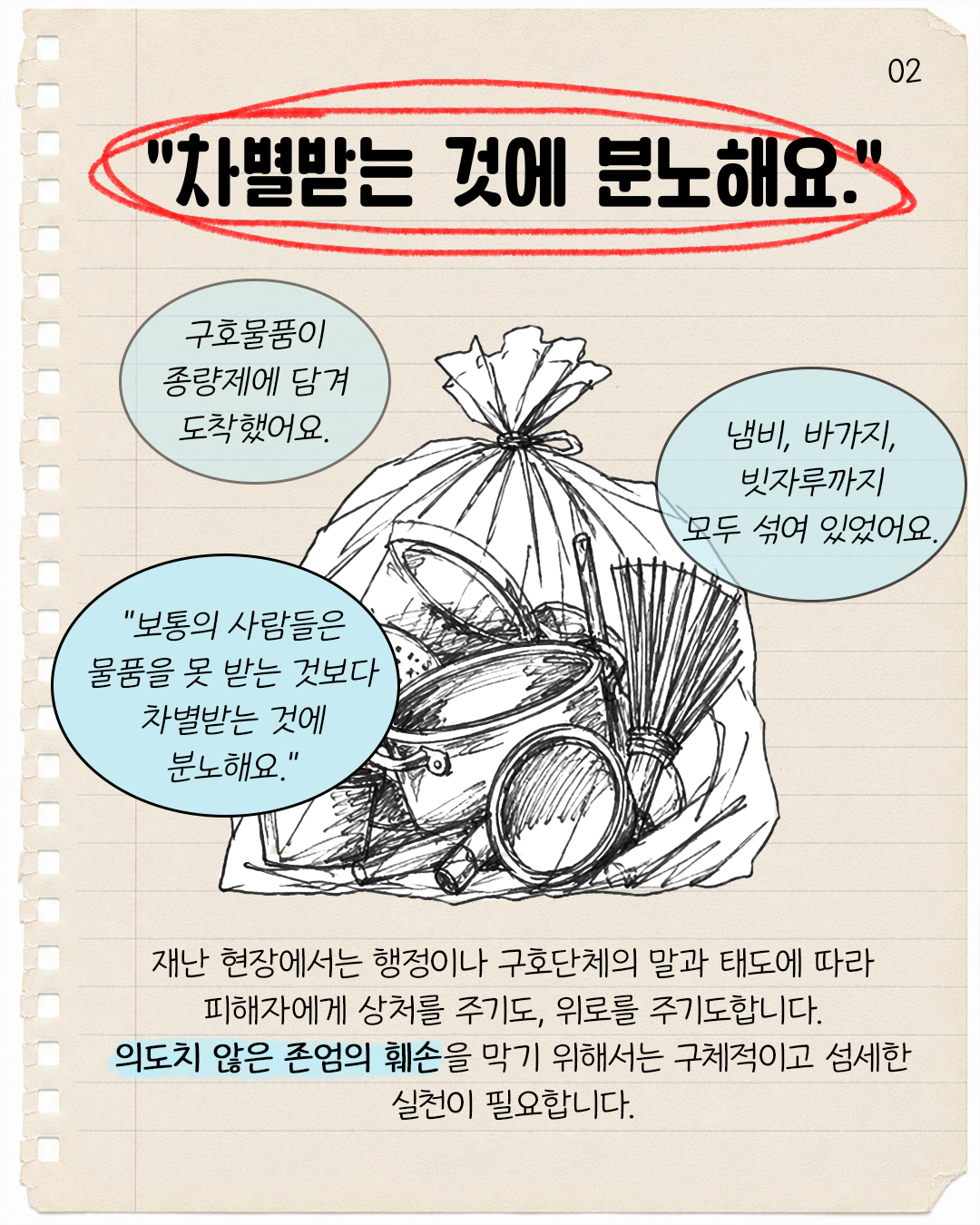 #2. “차별받는 것에 분노해요.”  “구호물품이 종량제에 담겨 도착했어요. 냄비, 바가지, 빗자루까지 모두 섞여 있었어요. 보통의 사람들은 물품을 못 받는 것보다 차별받는 것에 분노해요.”  재난 현장에서는 행정이나 구호단체의 말과 태도에 따라 피해자에게 상처를 주기도, 위로를 주기도 합니다. 의도치 않은 존엄의 훼손을 막기 위해서는 구체적이고 섬세한 실천이 필요합니다.