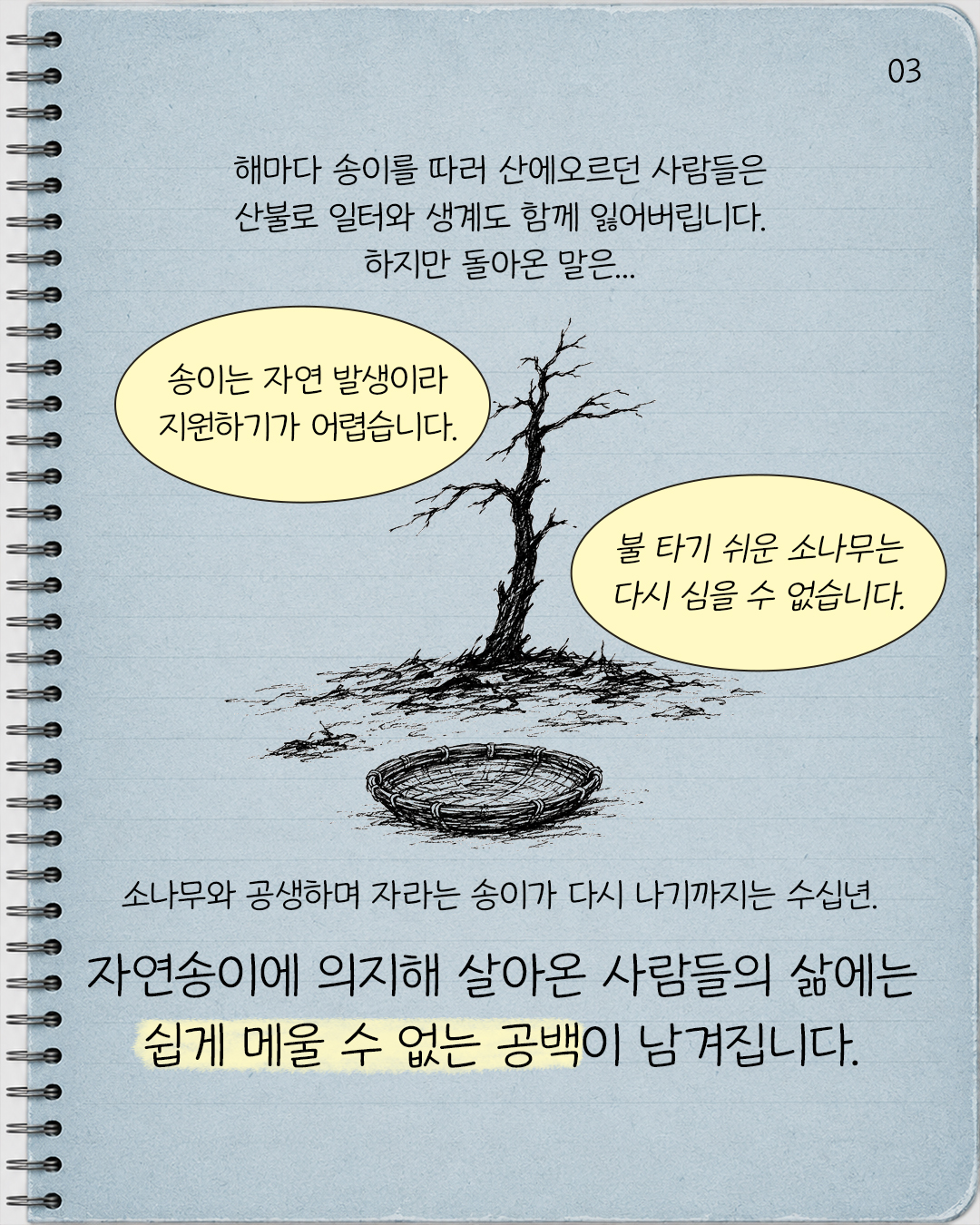 #3. 해마다 송이를 따러 산에 오르던 사람들은 산불로 일터와 생계도 함께 잃어버립니다.  하지만 돌아온 말은… “송이는 자연 발생이라 지원하기가 어렵습니다.”, “불 타기 쉬운 소나무는 다시 심을 수 없습니다.”  소나무와 공생하며 자라는 송이가 다시 나기까지는 수십년. 자연송이에 의지해 살아온 사람들의 삶에는 쉽게 메울 수 없는 공백이 남겨집니다.
