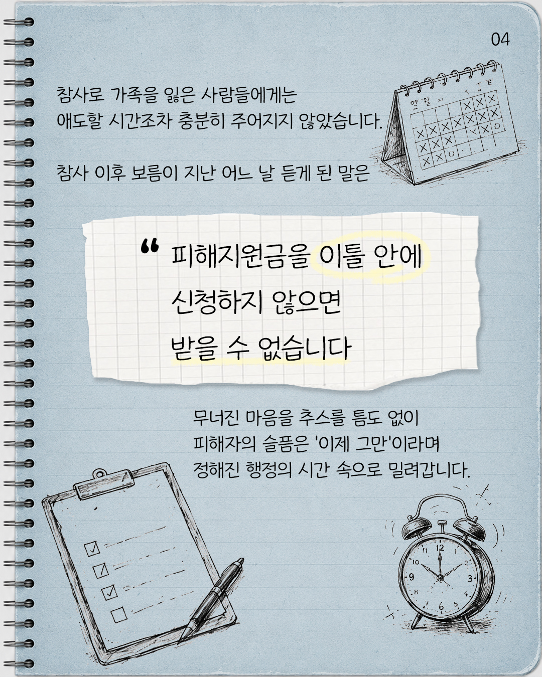 #4. 참사로 가족을 잃은 사람들에게는 애도할 시간조차 충분히 주어지지 않았습니다.  참사 이후 보름이 지난 어느 날 듣게 된 말은 “피해지원금을 이틀 안에 신청하지 않으면 받을 수 없습니다.”   무너진 마음을 추스를 틈도 없이 피해자의 슬픔은 ‘이제 그만’이라며 정해진 행정의 시간 속으로 밀려갑니다.